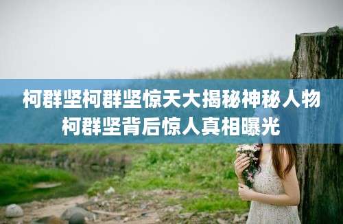 柯群坚柯群坚惊天大揭秘神秘人物柯群坚背后惊人真相曝光