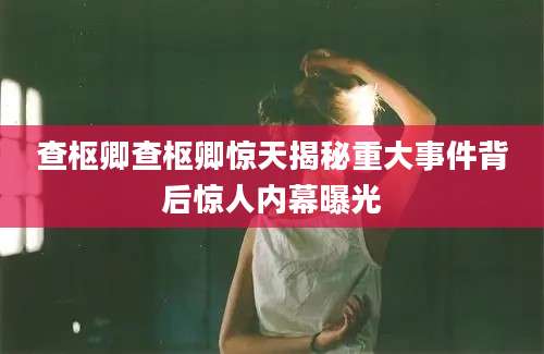 查枢卿查枢卿惊天揭秘重大事件背后惊人内幕曝光