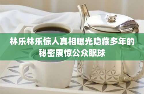 林乐林乐惊人真相曝光隐藏多年的秘密震惊公众眼球