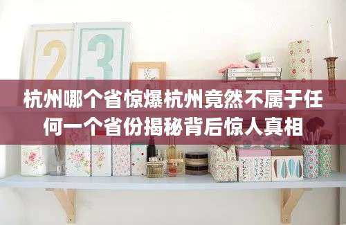 杭州哪个省惊爆杭州竟然不属于任何一个省份揭秘背后惊人真相