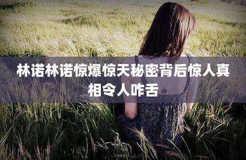 林诺林诺惊爆惊天秘密背后惊人真相令人咋舌