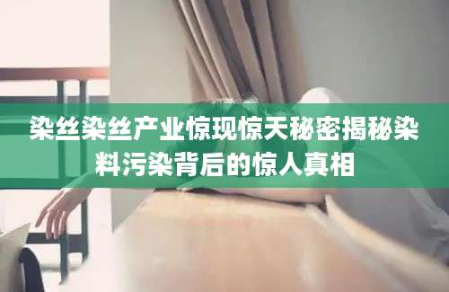 染丝染丝产业惊现惊天秘密揭秘染料污染背后的惊人真相