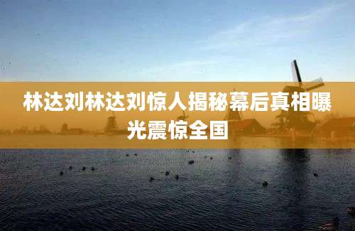 林达刘林达刘惊人揭秘幕后真相曝光震惊全国