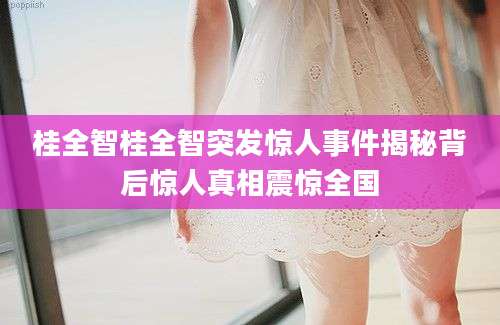 桂全智桂全智突发惊人事件揭秘背后惊人真相震惊全国