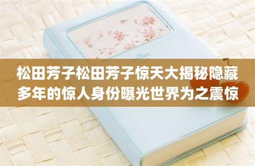 松田芳子松田芳子惊天大揭秘隐藏多年的惊人身份曝光世界为之震惊