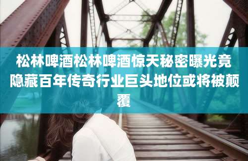松林啤酒松林啤酒惊天秘密曝光竟隐藏百年传奇行业巨头地位或将被颠覆
