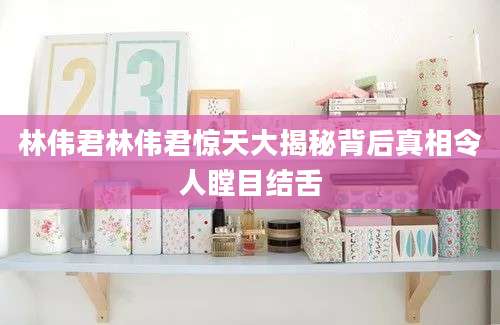 林伟君林伟君惊天大揭秘背后真相令人瞠目结舌