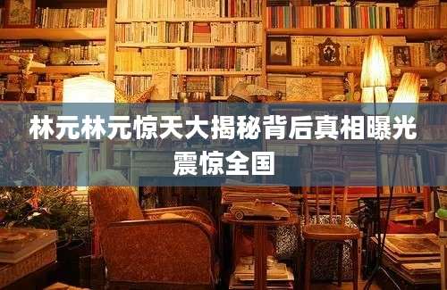 林元林元惊天大揭秘背后真相曝光震惊全国