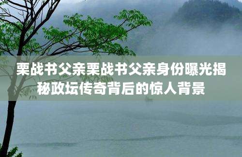 栗战书父亲栗战书父亲身份曝光揭秘政坛传奇背后的惊人背景