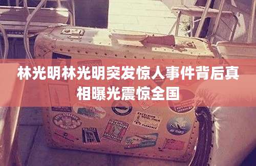 林光明林光明突发惊人事件背后真相曝光震惊全国