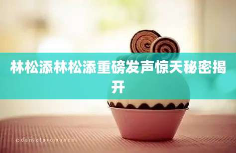 林松添林松添重磅发声惊天秘密揭开