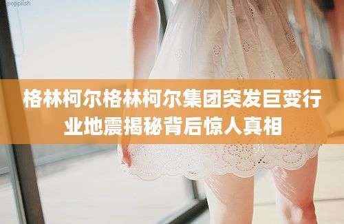 格林柯尔格林柯尔集团突发巨变行业地震揭秘背后惊人真相