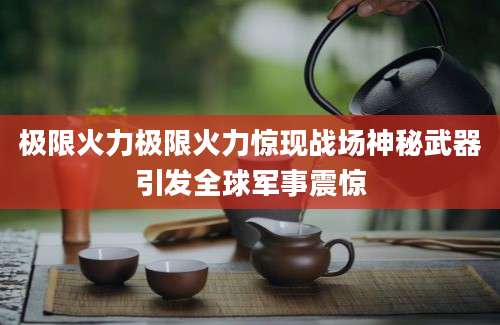 极限火力极限火力惊现战场神秘武器引发全球军事震惊