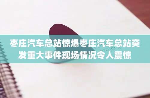 枣庄汽车总站惊爆枣庄汽车总站突发重大事件现场情况令人震惊