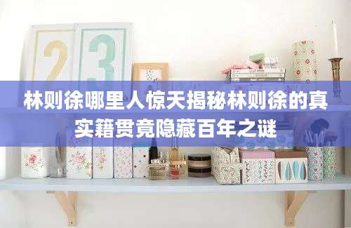 林则徐哪里人惊天揭秘林则徐的真实籍贯竟隐藏百年之谜